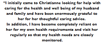 I initially came to Christianne looking for help with 
caring for the health and well being of my husband 
and family and have been enormously grateful to 
her for her thoughtful caring advice. 
In addition, I have become completely reliant on 
her for my own health requirements and visit her 
regularly so that my health needs are closely 
monitored.